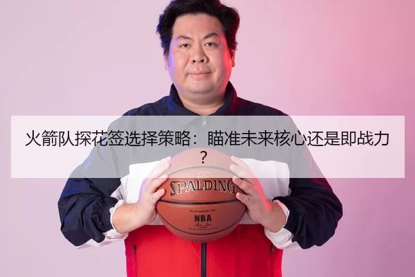 火箭队探花签选择策略：瞄准未来核心还是即战力？