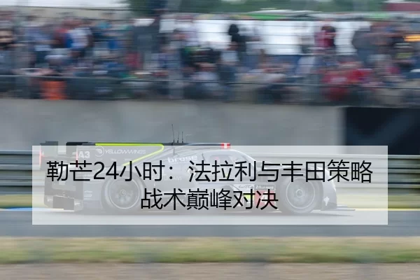 勒芒24小时：法拉利与丰田策略战术巅峰对决
