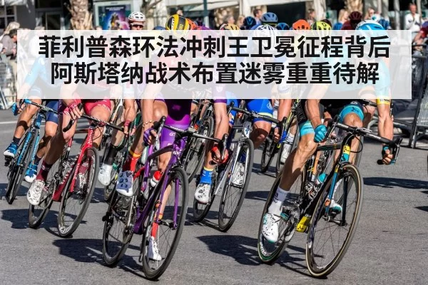 菲利普森环法冲刺王卫冕征程背后阿斯塔纳战术布置迷雾重重待解