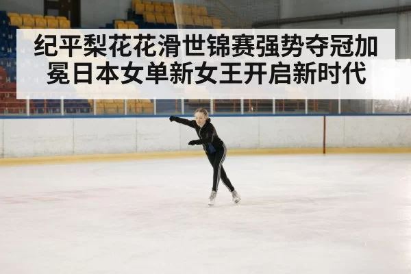 纪平梨花花滑世锦赛强势夺冠加冕日本女单新女王开启新时代